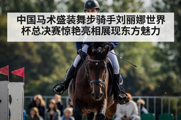 中国马术盛装舞步骑手刘丽娜世界杯总决赛惊艳亮相展现东方魅力